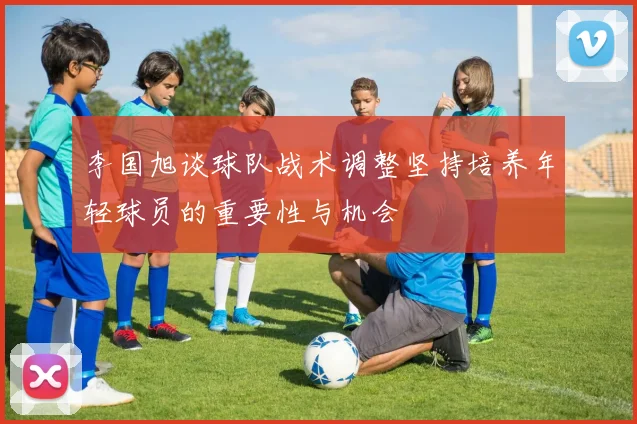 李国旭谈球队战术调整坚持培养年轻球员的重要性与机会