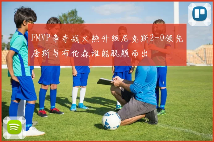 FMVP争夺战火热升级尼克斯2-0领先唐斯与布伦森谁能脱颖而出