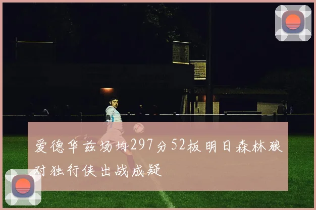 爱德华兹场均297分52板明日森林狼对独行侠出战成疑