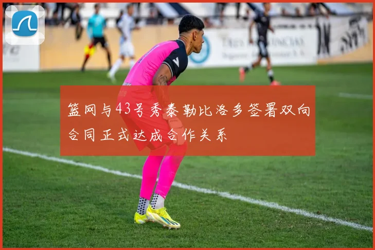 篮网与43号秀泰勒比洛多签署双向合同正式达成合作关系