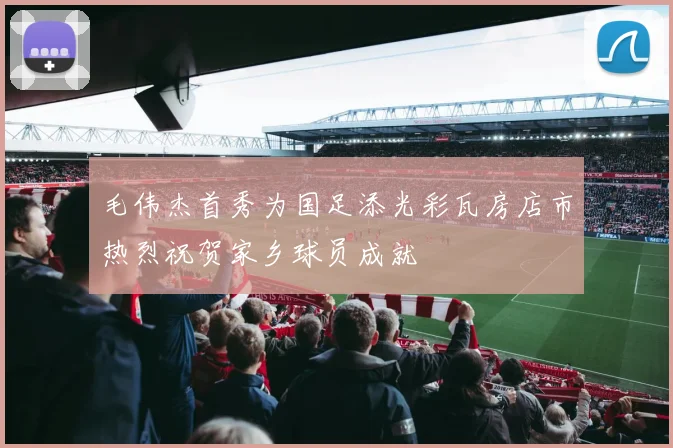 毛伟杰首秀为国足添光彩瓦房店市热烈祝贺家乡球员成就