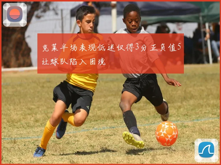克莱半场表现低迷仅得3分正负值5让球队陷入困境