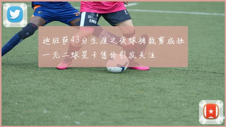 迪班萨43分生涯之夜球裤裁剪成独一无二球星卡售价引发关注