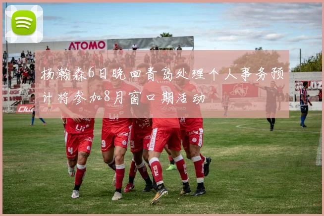 杨瀚森6日晚回青岛处理个人事务预计将参加8月窗口期活动