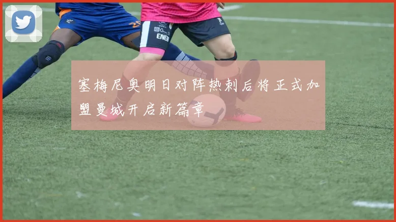 塞梅尼奥明日对阵热刺后将正式加盟曼城开启新篇章