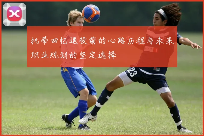 托蒂回忆退役前的心路历程与未来职业规划的坚定选择
