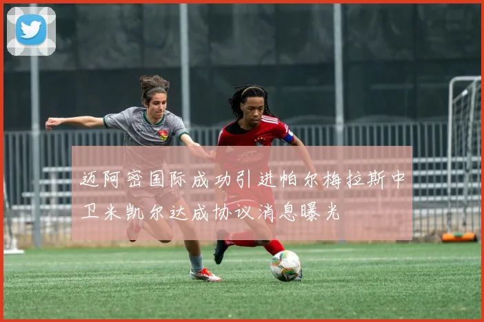 迈阿密国际成功引进帕尔梅拉斯中卫米凯尔达成协议消息曝光