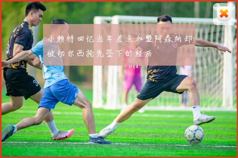 小赖特回忆当年差点加盟阿森纳却被切尔西抢先签下的经历