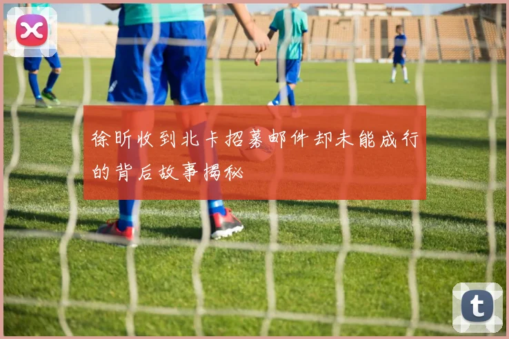 徐昕收到北卡招募邮件却未能成行的背后故事揭秘