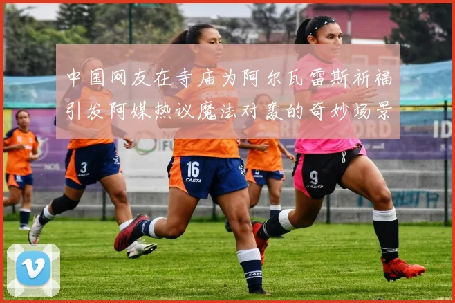 中国网友在寺庙为阿尔瓦雷斯祈福引发阿媒热议魔法对轰的奇妙场景