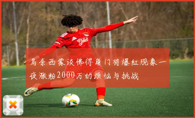 乌奈西蒙谈佛得角门将爆红现象一夜涨粉2000万的烦恼与挑战