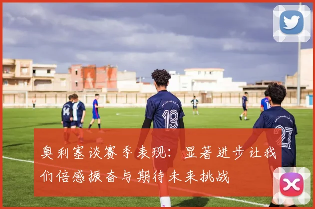 奥利塞谈赛季表现：显著进步让我们倍感振奋与期待未来挑战