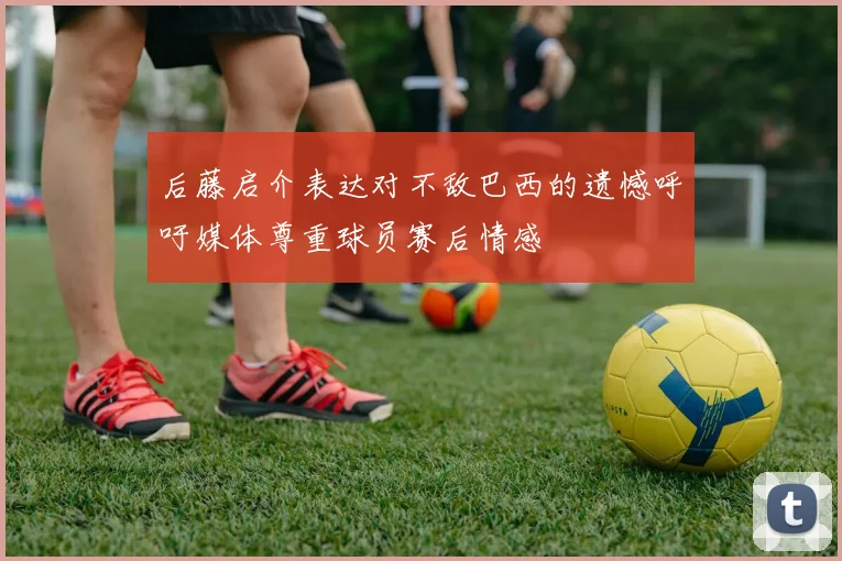 后藤启介表达对不敌巴西的遗憾呼吁媒体尊重球员赛后情感