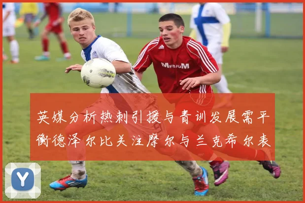 英媒分析热刺引援与青训发展需平衡德泽尔比关注摩尔与兰克希尔表现