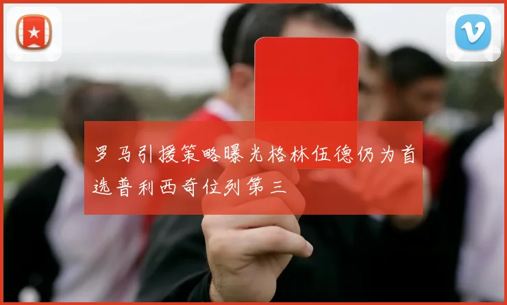 罗马引援策略曝光格林伍德仍为首选普利西奇位列第三