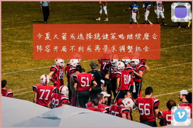 今夏火箭或选择稳健策略继续磨合阵容开局不利或再寻求调整机会