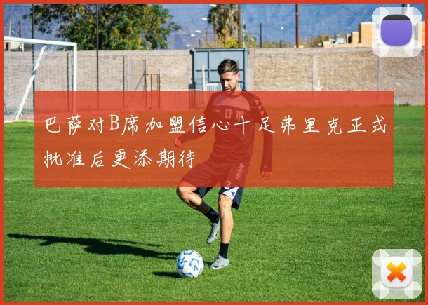 巴萨对B席加盟信心十足弗里克正式批准后更添期待