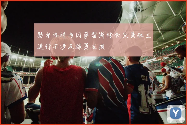 瑟尔洛特与冈萨雷斯转会交易独立进行不涉及球员互换