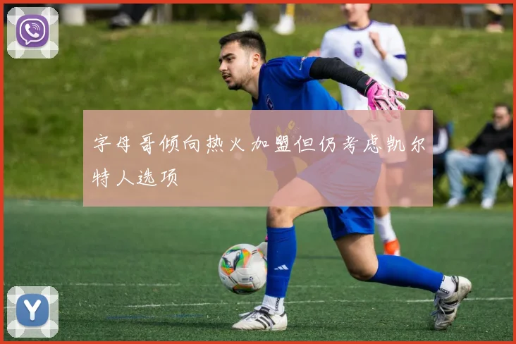 字母哥倾向热火加盟但仍考虑凯尔特人选项