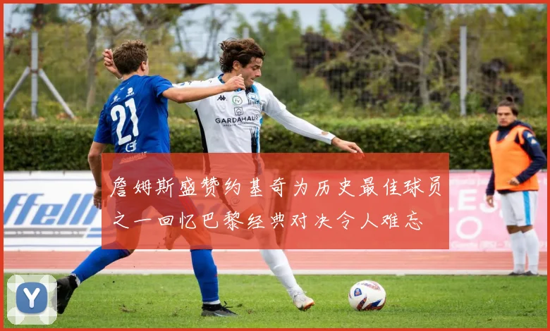 詹姆斯盛赞约基奇为历史最佳球员之一回忆巴黎经典对决令人难忘