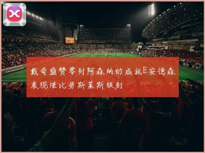 戴奇盛赞零封阿森纳的成就E安德森表现堪比劳斯莱斯级别