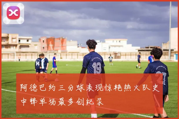 阿德巴约三分球表现惊艳热火队史中锋单场最多创纪录