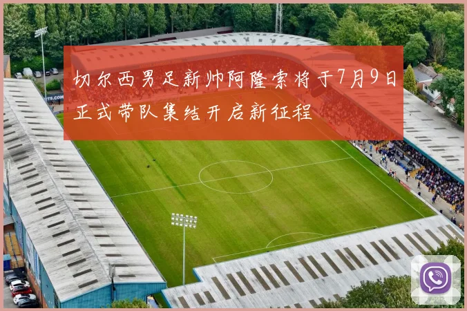 切尔西男足新帅阿隆索将于7月9日正式带队集结开启新征程