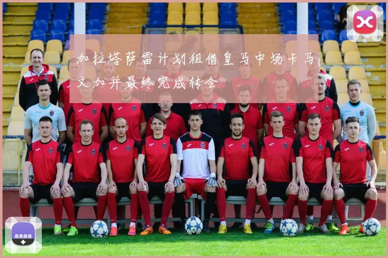 加拉塔萨雷计划租借皇马中场卡马文加并最终完成转会