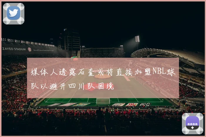 媒体人透露石奎或将直接加盟NBL球队以避开四川队困境