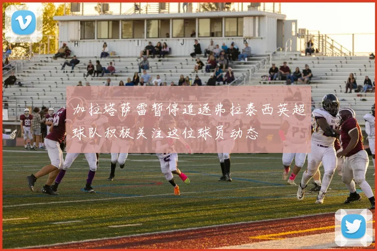 加拉塔萨雷暂停追逐弗拉泰西英超球队积极关注这位球员动态
