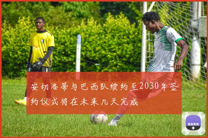 安切洛蒂与巴西队续约至2030年签约仪式将在未来几天完成